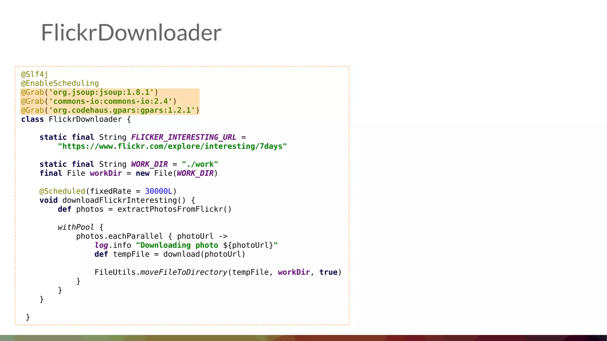 @Slf4j
@EnableScheduling
@Grab('org.jsoup:jsoup:1.8.1')
@Grab('commons-io:commons-io:2.4')
@Grab('org.codehaus.gpars:gpars:1.2.1')
class FlickrDownloader {
static final String FLICKER_INTERESTING_URL =
"https://www.flickr.com/explore/interesting/7days"
static final String WORK_DIR = "./work"
final File workDir = new File(WORK_DIR)
@Scheduled(fixedRate = 30000L)
void downloadFlickrInteresting() {
def photos = extractPhotosFromFlickr()
withPool {
photos.eachParallel { photoUrl ->
log.info "Downloading photo ${photoUrl}"
def tempFile = download(photoUrl)
FileUtils.moveFileToDirectory(tempFile, workDir, true)
}
}
}
}
FlickrDownloader
 