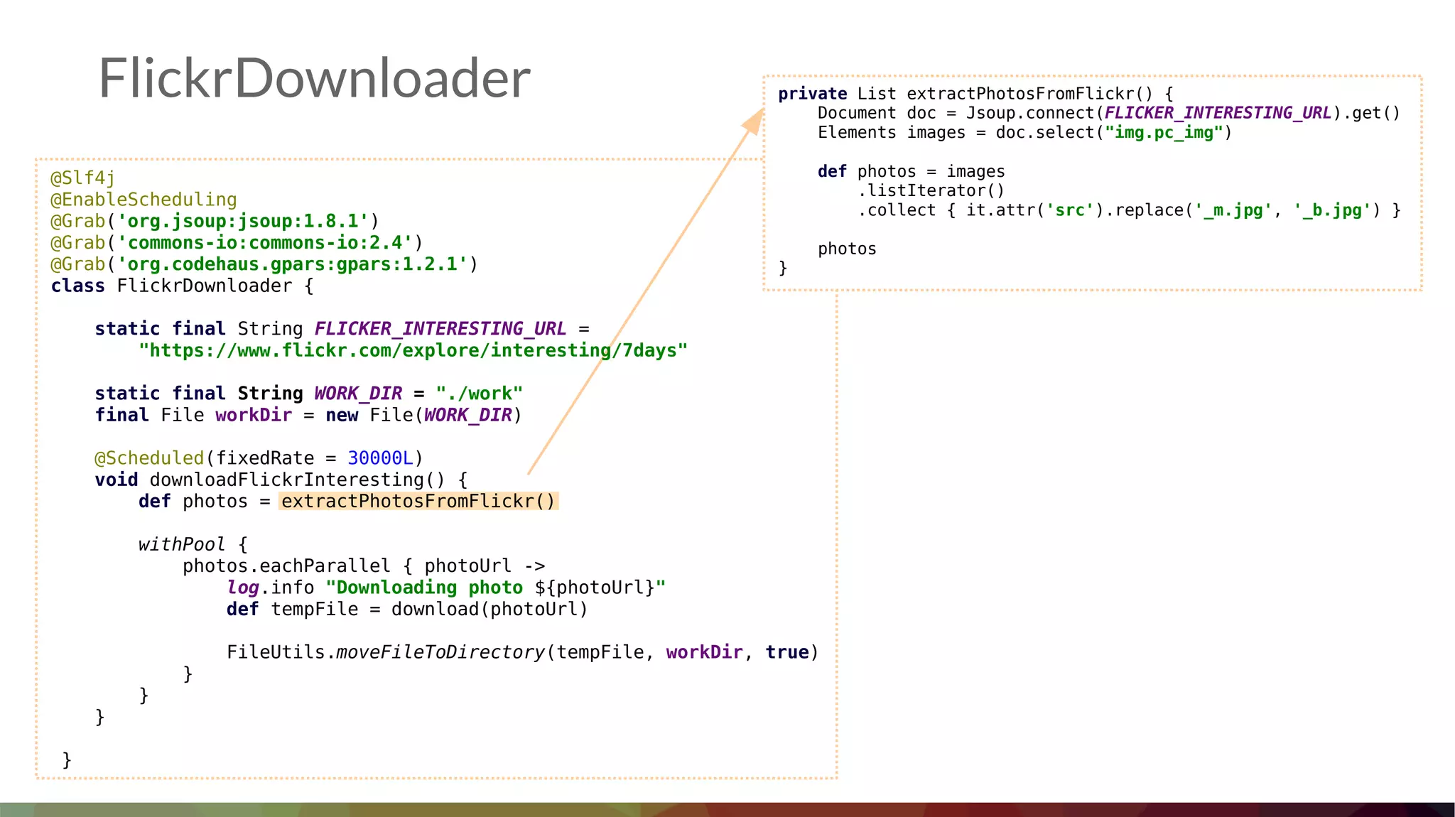 FlickrDownloader
@Slf4j
@EnableScheduling
@Grab('org.jsoup:jsoup:1.8.1')
@Grab('commons-io:commons-io:2.4')
@Grab('org.codehaus.gpars:gpars:1.2.1')
class FlickrDownloader {
static final String FLICKER_INTERESTING_URL =
"https://www.flickr.com/explore/interesting/7days"
static final String WORK_DIR = "./work"
final File workDir = new File(WORK_DIR)
@Scheduled(fixedRate = 30000L)
void downloadFlickrInteresting() {
def photos = extractPhotosFromFlickr()
withPool {
photos.eachParallel { photoUrl ->
log.info "Downloading photo ${photoUrl}"
def tempFile = download(photoUrl)
FileUtils.moveFileToDirectory(tempFile, workDir, true)
}
}
}
}
private List extractPhotosFromFlickr() {
Document doc = Jsoup.connect(FLICKER_INTERESTING_URL).get()
Elements images = doc.select("img.pc_img")
def photos = images
.listIterator()
.collect { it.attr('src').replace('_m.jpg', '_b.jpg') }
photos
}
 