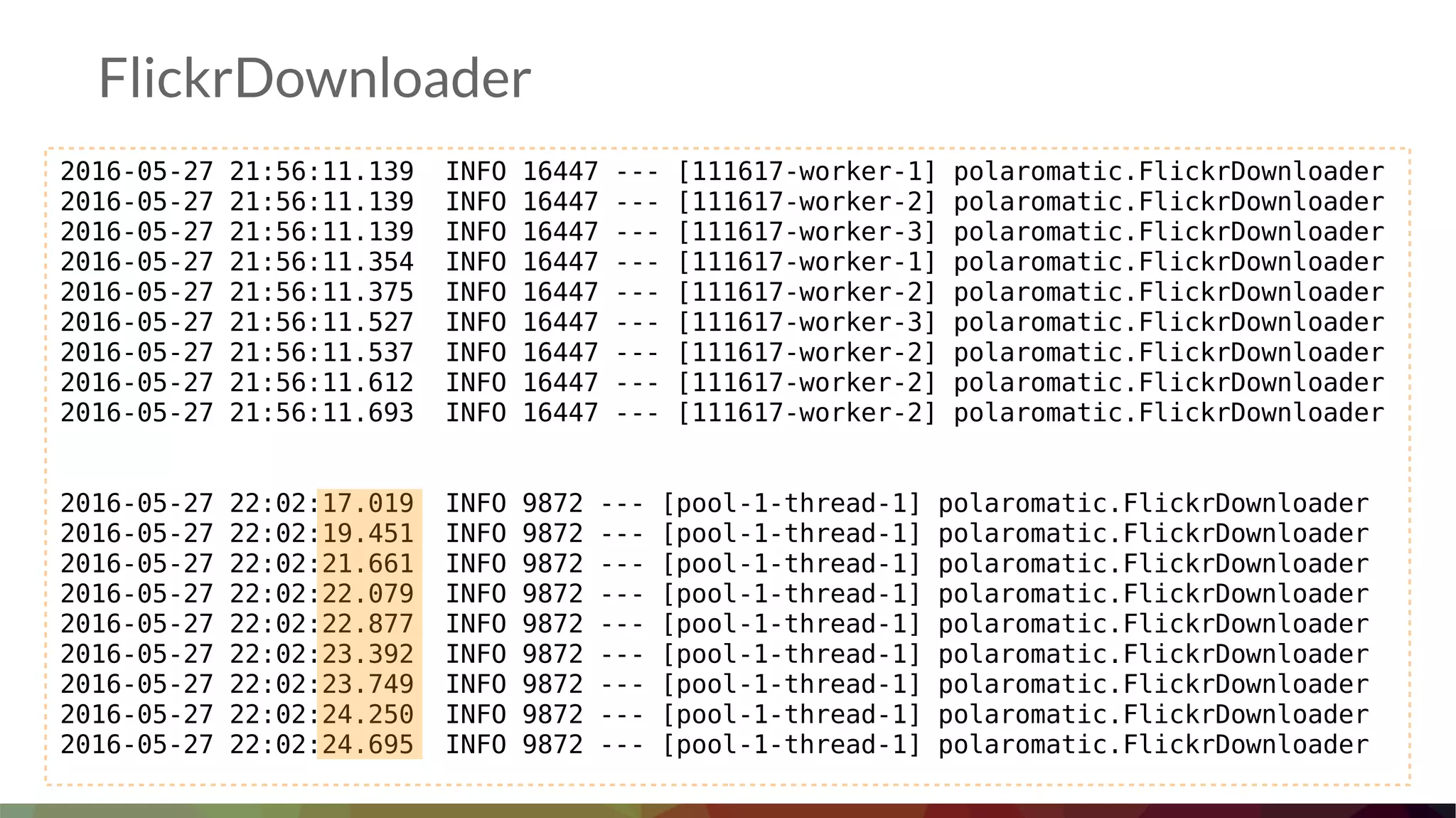 FlickrDownloader
2016-05-27 21:56:11.139 INFO 16447 --- [111617-worker-1] polaromatic.FlickrDownloader
2016-05-27 21:56:11.139 INFO 16447 --- [111617-worker-2] polaromatic.FlickrDownloader
2016-05-27 21:56:11.139 INFO 16447 --- [111617-worker-3] polaromatic.FlickrDownloader
2016-05-27 21:56:11.354 INFO 16447 --- [111617-worker-1] polaromatic.FlickrDownloader
2016-05-27 21:56:11.375 INFO 16447 --- [111617-worker-2] polaromatic.FlickrDownloader
2016-05-27 21:56:11.527 INFO 16447 --- [111617-worker-3] polaromatic.FlickrDownloader
2016-05-27 21:56:11.537 INFO 16447 --- [111617-worker-2] polaromatic.FlickrDownloader
2016-05-27 21:56:11.612 INFO 16447 --- [111617-worker-2] polaromatic.FlickrDownloader
2016-05-27 21:56:11.693 INFO 16447 --- [111617-worker-2] polaromatic.FlickrDownloader
2016-05-27 22:02:17.019 INFO 9872 --- [pool-1-thread-1] polaromatic.FlickrDownloader
2016-05-27 22:02:19.451 INFO 9872 --- [pool-1-thread-1] polaromatic.FlickrDownloader
2016-05-27 22:02:21.661 INFO 9872 --- [pool-1-thread-1] polaromatic.FlickrDownloader
2016-05-27 22:02:22.079 INFO 9872 --- [pool-1-thread-1] polaromatic.FlickrDownloader
2016-05-27 22:02:22.877 INFO 9872 --- [pool-1-thread-1] polaromatic.FlickrDownloader
2016-05-27 22:02:23.392 INFO 9872 --- [pool-1-thread-1] polaromatic.FlickrDownloader
2016-05-27 22:02:23.749 INFO 9872 --- [pool-1-thread-1] polaromatic.FlickrDownloader
2016-05-27 22:02:24.250 INFO 9872 --- [pool-1-thread-1] polaromatic.FlickrDownloader
2016-05-27 22:02:24.695 INFO 9872 --- [pool-1-thread-1] polaromatic.FlickrDownloader
 