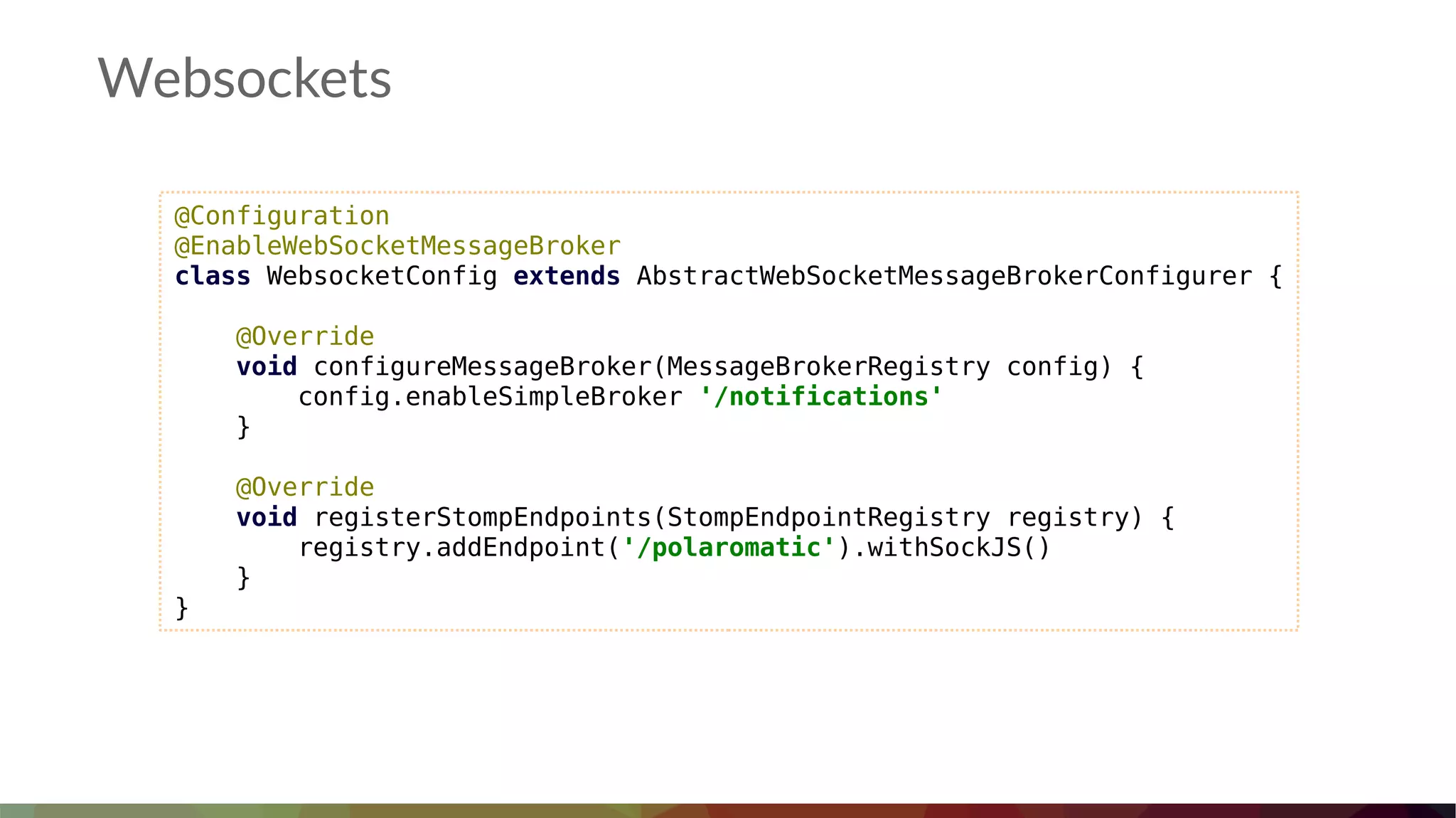 Websockets
@Configuration
@EnableWebSocketMessageBroker
class WebsocketConfig extends AbstractWebSocketMessageBrokerConfigurer {
@Override
void configureMessageBroker(MessageBrokerRegistry config) {
config.enableSimpleBroker '/notifications'
}
@Override
void registerStompEndpoints(StompEndpointRegistry registry) {
registry.addEndpoint('/polaromatic').withSockJS()
}
}
 