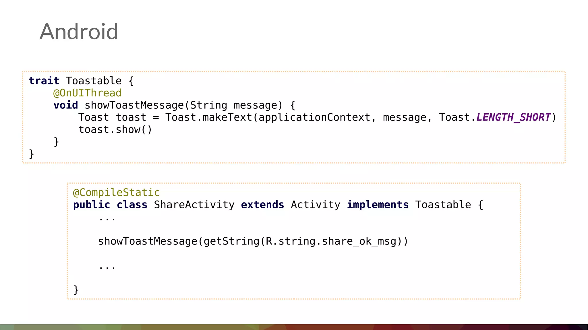 Android
trait Toastable {
@OnUIThread
void showToastMessage(String message) {
Toast toast = Toast.makeText(applicationContext, message, Toast.LENGTH_SHORT)
toast.show()
}
}
@CompileStatic
public class ShareActivity extends Activity implements Toastable {
...
showToastMessage(getString(R.string.share_ok_msg))
...
}
 