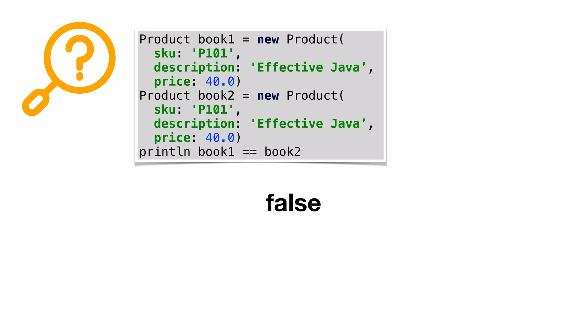 Product book1 = new Product(
sku: 'P101',
description: 'Effective Java’,
price: 40.0)
Product book2 = new Product(
sku: 'P101',
description: 'Effective Java’,
price: 40.0)
println book1 == book2
false
 