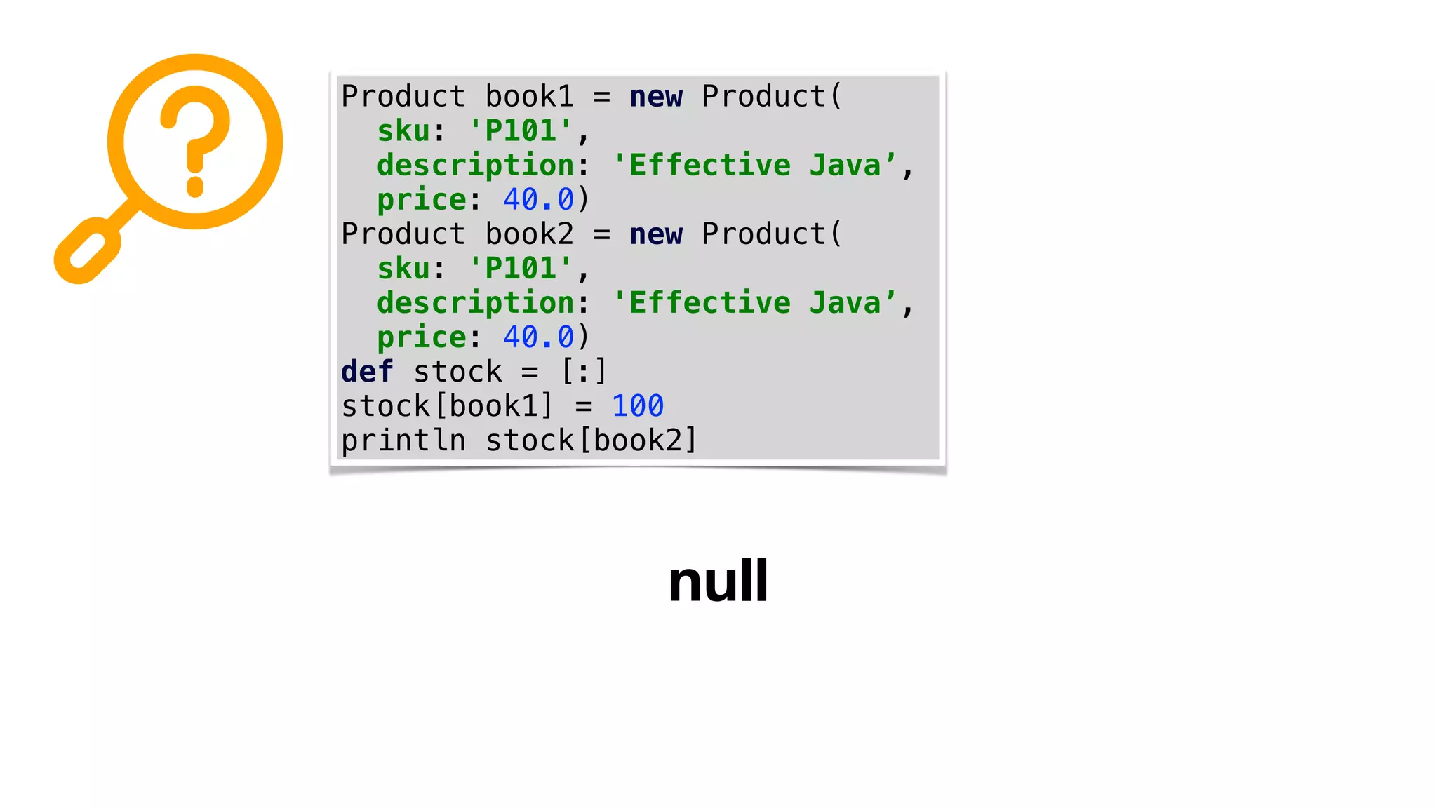 Product book1 = new Product(
sku: 'P101',
description: 'Effective Java’,
price: 40.0)
Product book2 = new Product(
sku: 'P101',
description: 'Effective Java’,
price: 40.0)
def stock = [:]
stock[book1] = 100
println stock[book2]
null
 