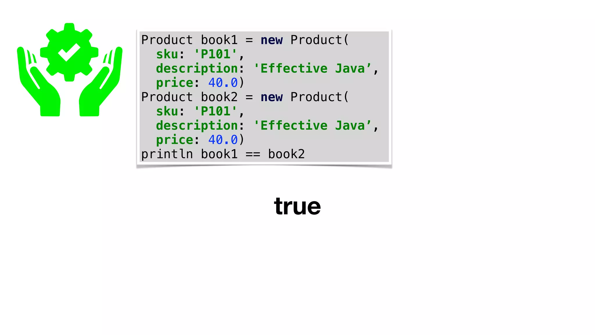 Product book1 = new Product(
sku: 'P101',
description: 'Effective Java’,
price: 40.0)
Product book2 = new Product(
sku: 'P101',
description: 'Effective Java’,
price: 40.0)
println book1 == book2
true
 