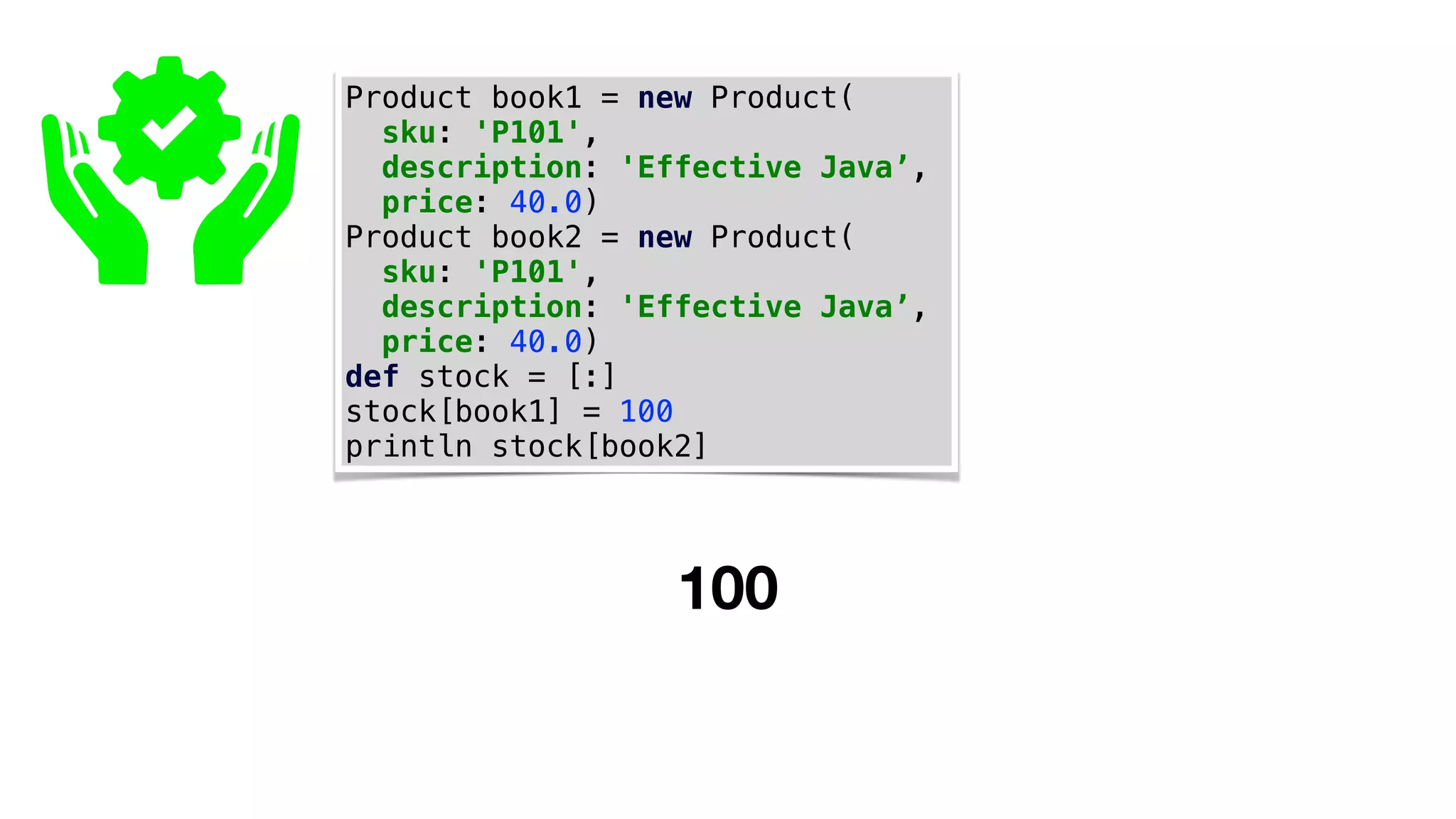 Product book1 = new Product(
sku: 'P101',
description: 'Effective Java’,
price: 40.0)
Product book2 = new Product(
sku: 'P101',
description: 'Effective Java’,
price: 40.0)
def stock = [:]
stock[book1] = 100
println stock[book2]
100
 