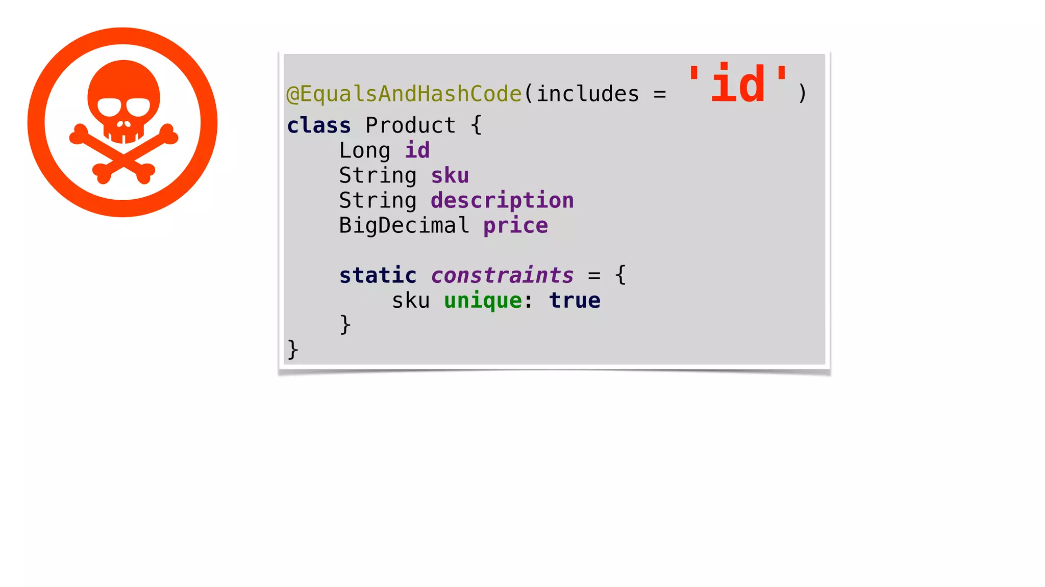 @EqualsAndHashCode(includes = 'id')
class Product {
Long id
String sku
String description
BigDecimal price
static constraints = {
sku unique: true
}
}
 