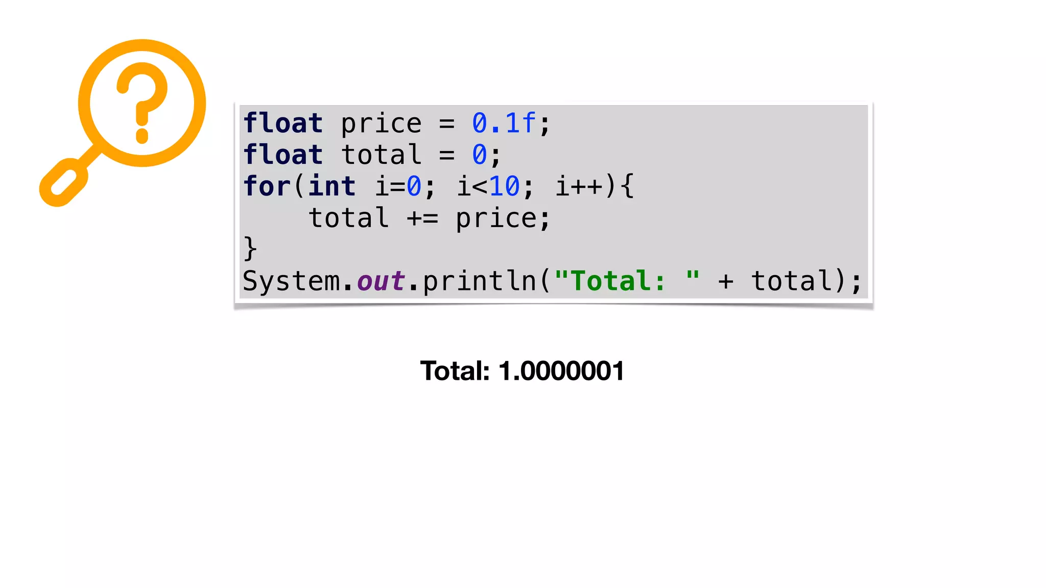 float price = 0.1f;
float total = 0;
for(int i=0; i<10; i++){
total += price;
}
System.out.println("Total: " + total);
Total: 1.0000001
 
