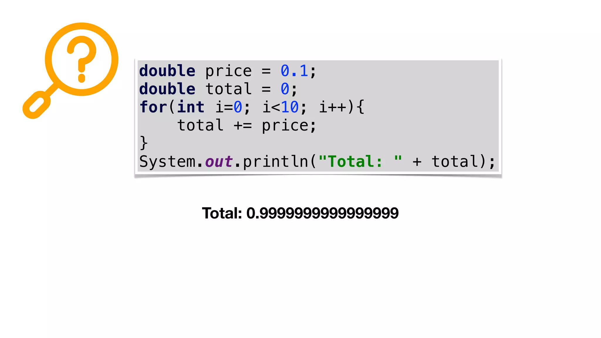 double price = 0.1;
double total = 0;
for(int i=0; i<10; i++){
total += price;
}
System.out.println("Total: " + total);
Total: 0.9999999999999999
 