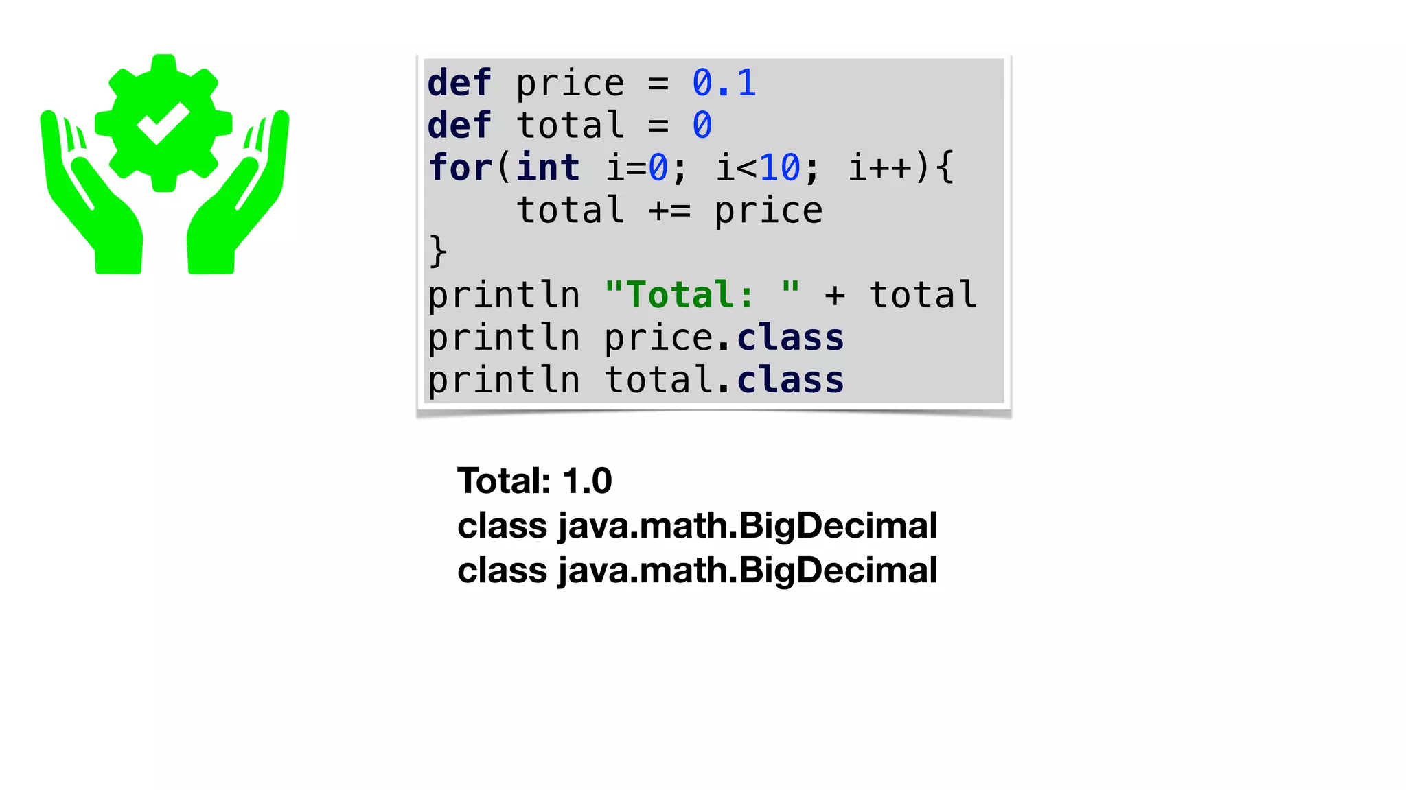 def price = 0.1
def total = 0
for(int i=0; i<10; i++){
total += price
}
println "Total: " + total
println price.class
println total.class
Total: 1.0
class java.math.BigDecimal
class java.math.BigDecimal
 