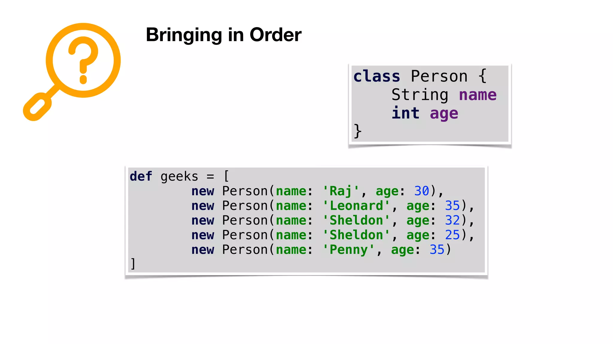 Bringing in Order
class Person {
String name
int age
}
def geeks = [
new Person(name: 'Raj', age: 30),
new Person(name: 'Leonard', age: 35),
new Person(name: 'Sheldon', age: 32),
new Person(name: 'Sheldon', age: 25),
new Person(name: 'Penny', age: 35)
]
 