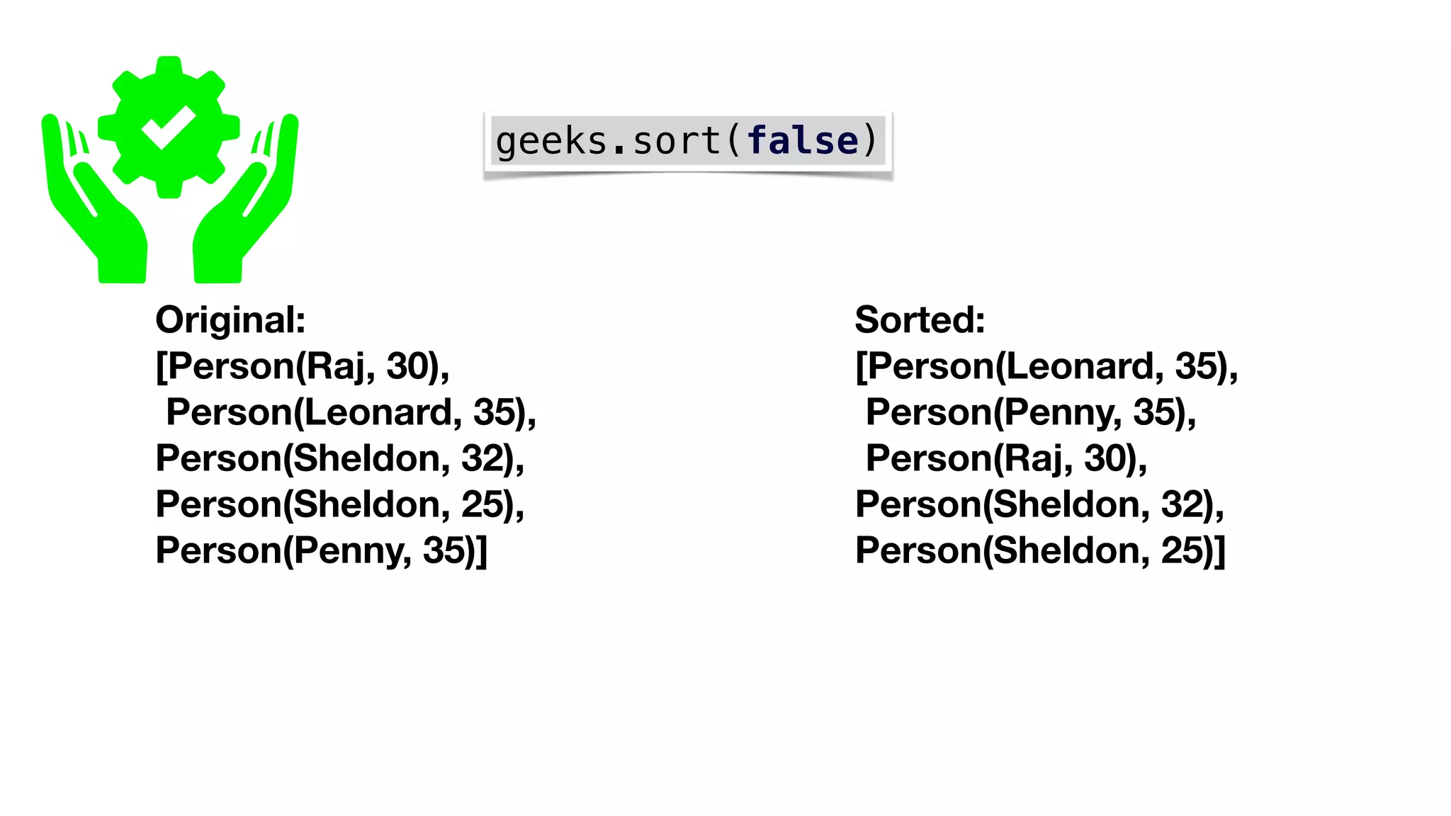 geeks.sort(false)
Original:
[Person(Raj, 30),
Person(Leonard, 35),
Person(Sheldon, 32),
Person(Sheldon, 25),
Person(Penny, 35)]
Sorted:
[Person(Leonard, 35),
Person(Penny, 35),
Person(Raj, 30),
Person(Sheldon, 32),
Person(Sheldon, 25)]
 