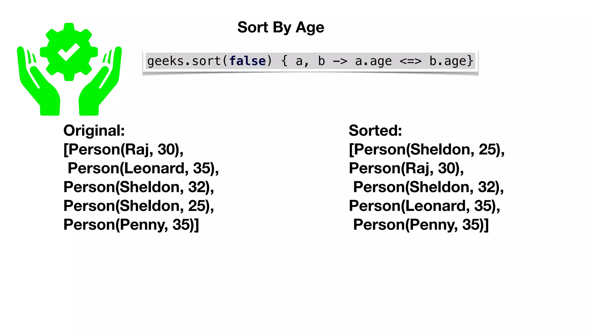 geeks.sort(false) { a, b -> a.age <=> b.age}
Original:
[Person(Raj, 30),
Person(Leonard, 35),
Person(Sheldon, 32),
Person(Sheldon, 25),
Person(Penny, 35)]
Sorted:
[Person(Sheldon, 25),
Person(Raj, 30),
Person(Sheldon, 32),
Person(Leonard, 35),
Person(Penny, 35)]
Sort By Age
 