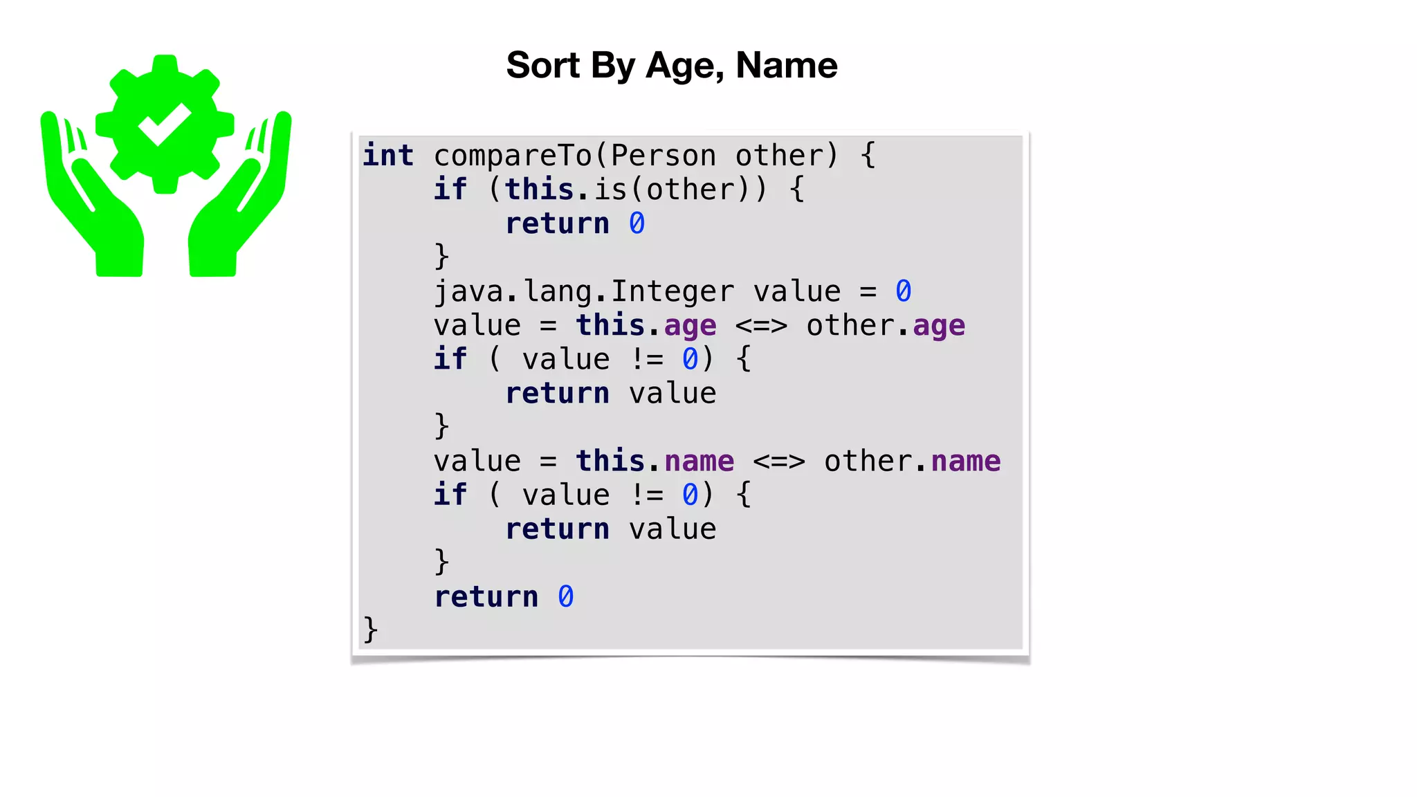 Sort By Age, Name
int compareTo(Person other) {
if (this.is(other)) {
return 0
}
java.lang.Integer value = 0
value = this.age <=> other.age
if ( value != 0) {
return value
}
value = this.name <=> other.name
if ( value != 0) {
return value
}
return 0
}
 