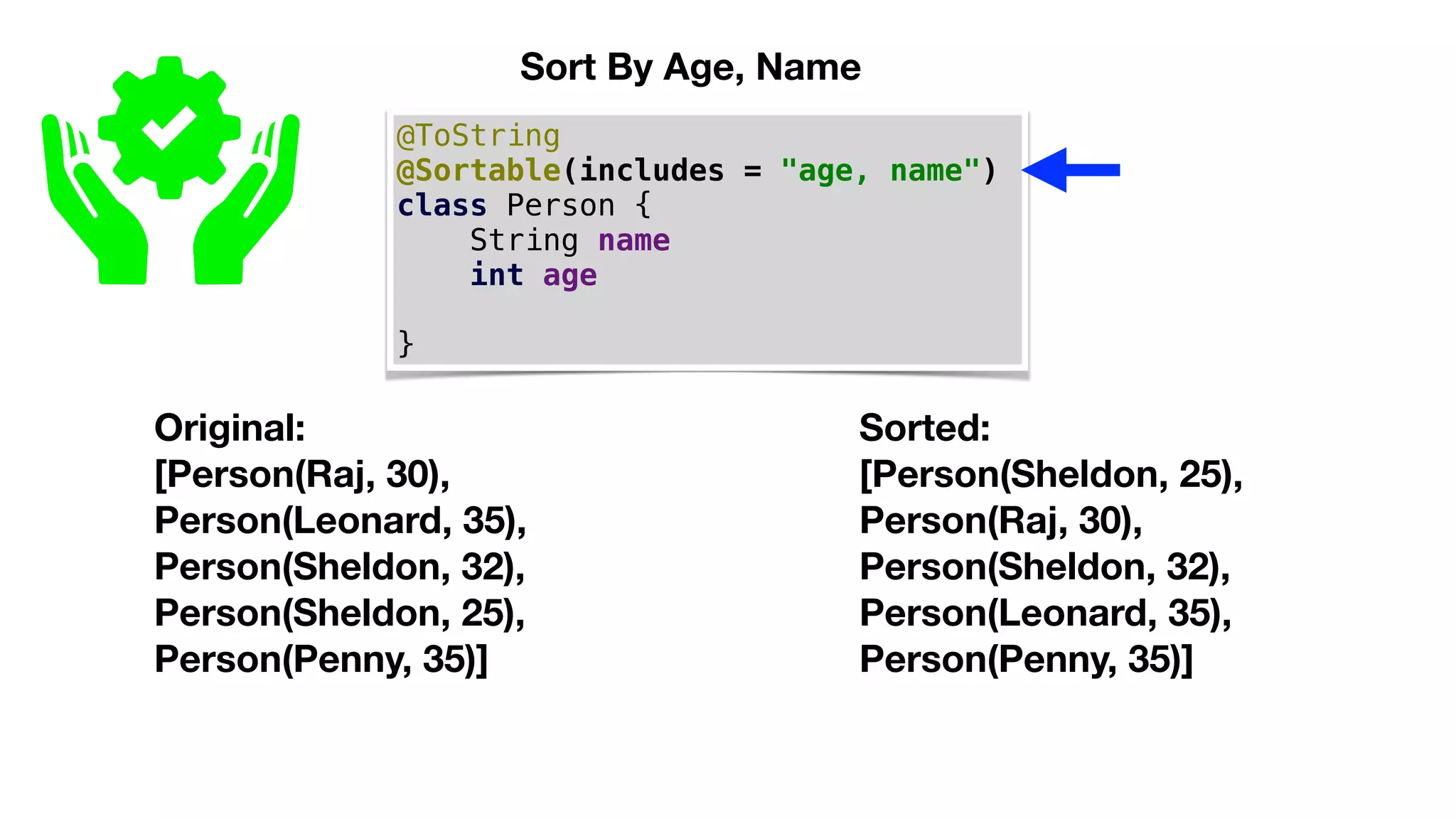 @ToString
@Sortable(includes = "age, name")
class Person {
String name
int age
}
Original:
[Person(Raj, 30),
Person(Leonard, 35),
Person(Sheldon, 32),
Person(Sheldon, 25),
Person(Penny, 35)]
Sort By Age, Name
Sorted:
[Person(Sheldon, 25),
Person(Raj, 30),
Person(Sheldon, 32),
Person(Leonard, 35),
Person(Penny, 35)]
 