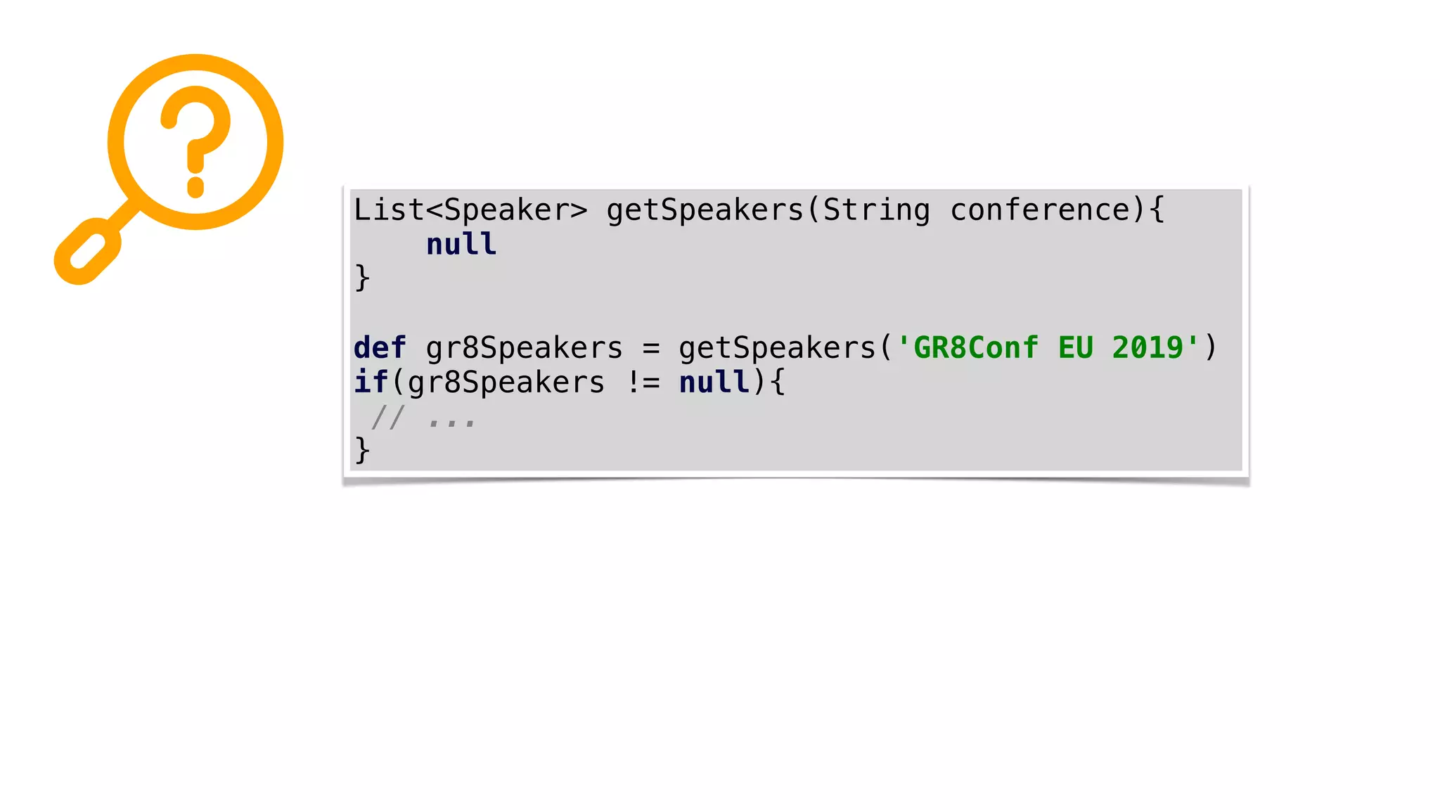 List<Speaker> getSpeakers(String conference){
null
}
def gr8Speakers = getSpeakers('GR8Conf EU 2019')
if(gr8Speakers != null){
// ...
}
 