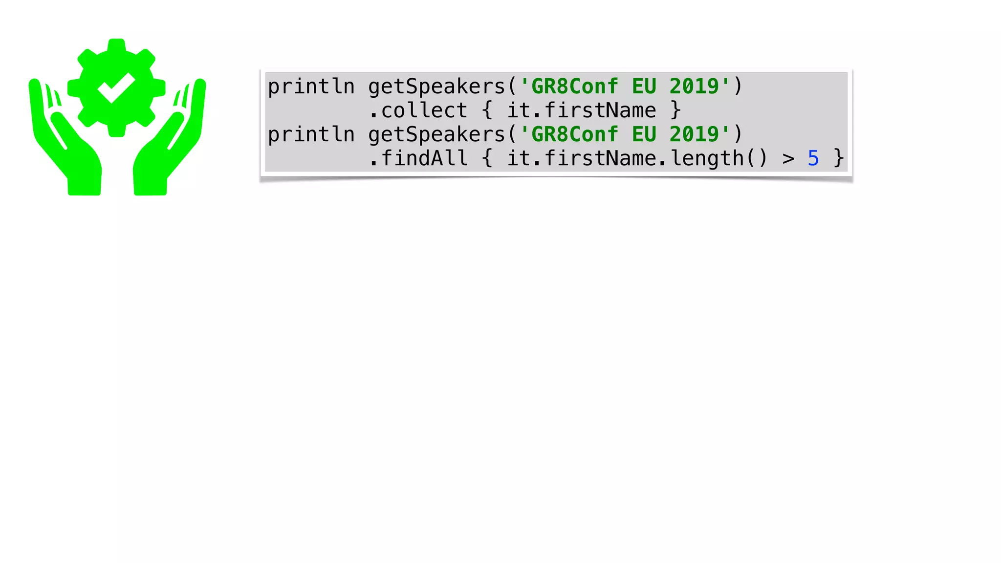 println getSpeakers('GR8Conf EU 2019')
.collect { it.firstName }
println getSpeakers('GR8Conf EU 2019')
.findAll { it.firstName.length() > 5 }
 