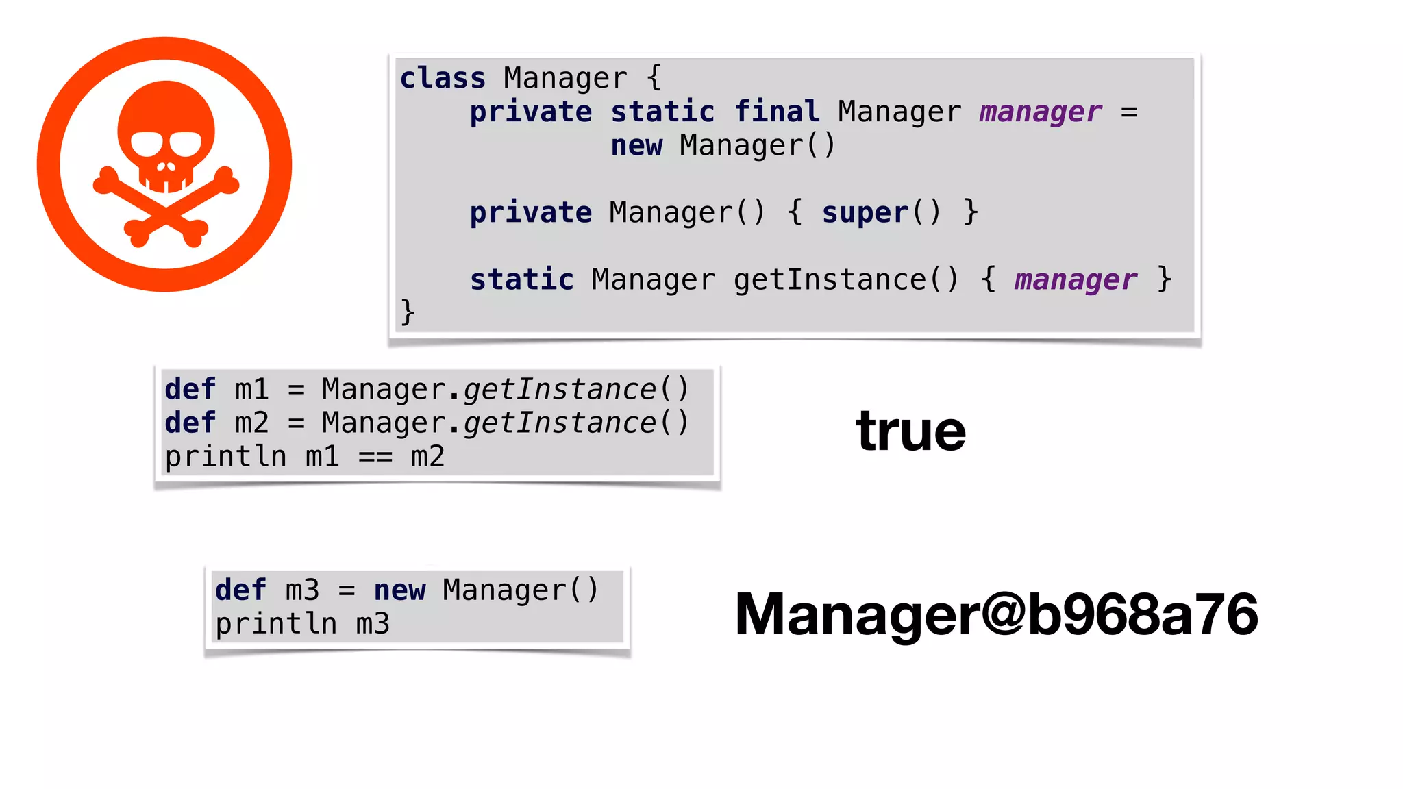 class Manager {
private static final Manager manager =
new Manager()
private Manager() { super() }
static Manager getInstance() { manager }
}
def m1 = Manager.getInstance()
def m2 = Manager.getInstance()
println m1 == m2
true
def m3 = new Manager()
println m3 Manager@b968a76
 