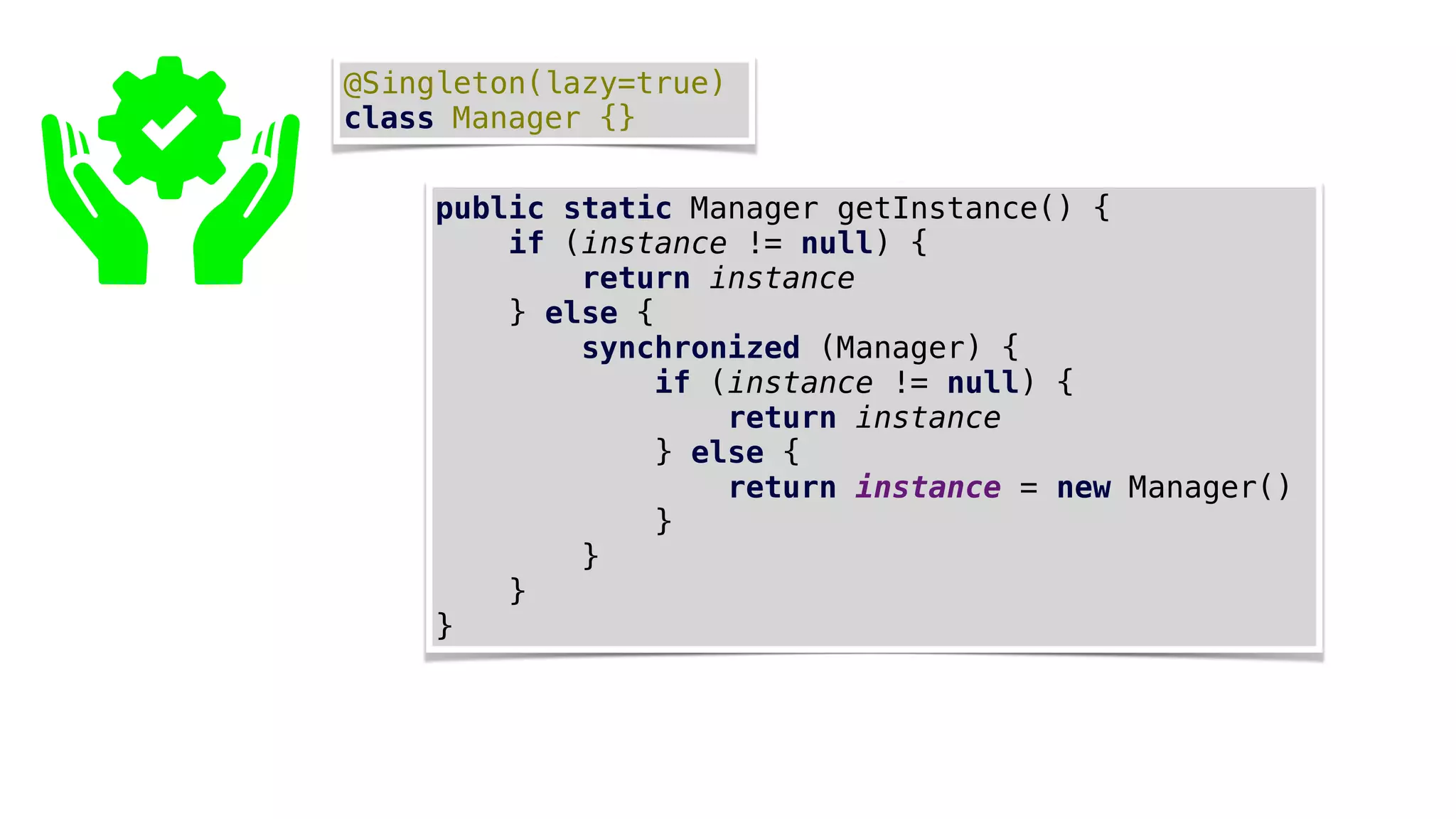 @Singleton(lazy=true)
class Manager {}
public static Manager getInstance() {
if (instance != null) {
return instance
} else {
synchronized (Manager) {
if (instance != null) {
return instance
} else {
return instance = new Manager()
}
}
}
}
 