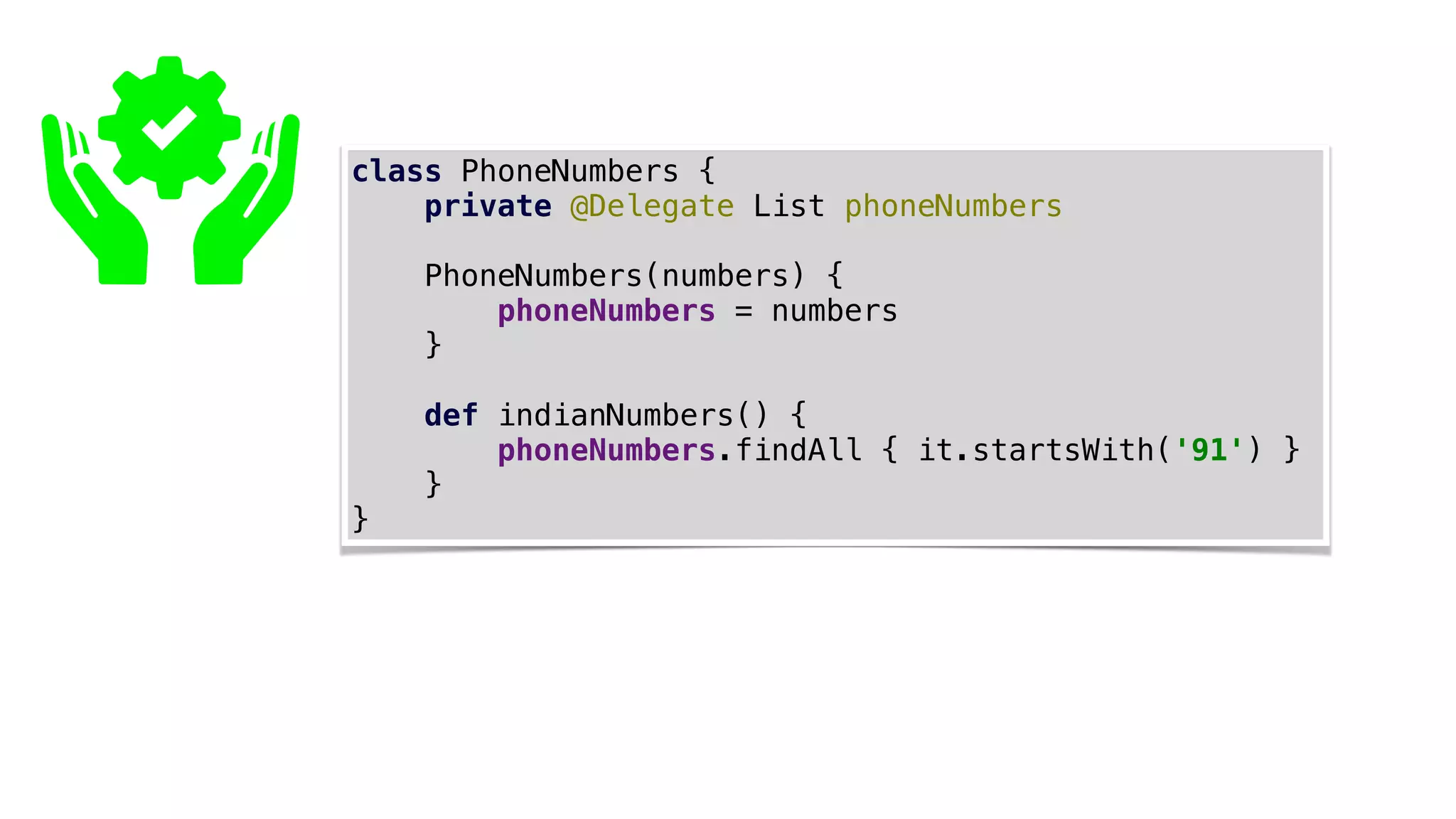 class PhoneNumbers {
private @Delegate List phoneNumbers
PhoneNumbers(numbers) {
phoneNumbers = numbers
}
def indianNumbers() {
phoneNumbers.findAll { it.startsWith('91') }
}
}
 