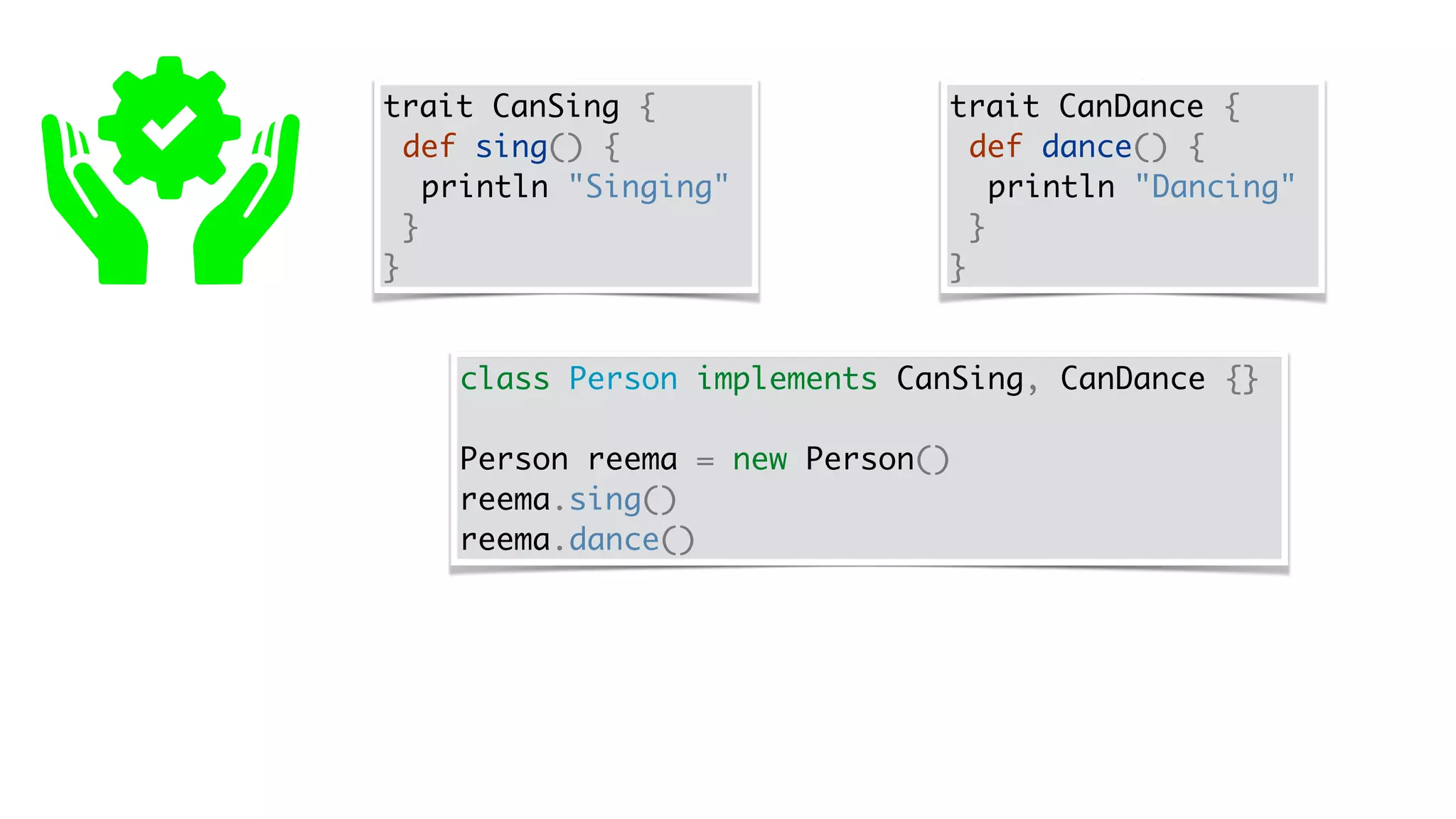 trait CanSing {
def sing() {
println "Singing"
}
}
trait CanDance {
def dance() {
println "Dancing"
}
}
class Person implements CanSing, CanDance {}
Person reema = new Person()
reema.sing()
reema.dance()
 
