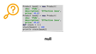 Product book1 = new Product(
sku: 'P101',
description: 'Effective Java’,
price: 40.0)
Product book2 = new Product(
sku: 'P101',
description: 'Effective Java’,
price: 40.0)
def stock = [:]
stock[book1] = 100
println stock[book2]
null
 