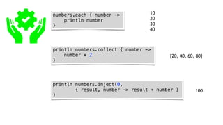 numbers.each { number ->
println number
}
println numbers.collect { number ->
number * 2
}
println numbers.inject(0,
{ result, number -> result + number }
)
10
20
30
40
[20, 40, 60, 80]
100
 