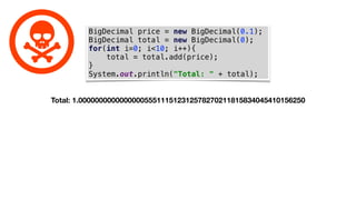 BigDecimal price = new BigDecimal(0.1);
BigDecimal total = new BigDecimal(0);
for(int i=0; i<10; i++){
total = total.add(price);
}
System.out.println("Total: " + total);
Total: 1.0000000000000000555111512312578270211815834045410156250
 