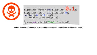 BigDecimal price = new BigDecimal(0.1);
BigDecimal total = new BigDecimal(0);
for(int i=0; i<10; i++){
total = total.add(price);
}
System.out.println("Total: " + total);
Total: 1.0000000000000000555111512312578270211815834045410156250
 