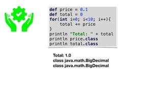 def price = 0.1
def total = 0
for(int i=0; i<10; i++){
total += price
}
println "Total: " + total
println price.class
println total.class
Total: 1.0
class java.math.BigDecimal
class java.math.BigDecimal
 