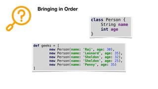 Bringing in Order
class Person {
String name
int age
}
def geeks = [
new Person(name: 'Raj', age: 30),
new Person(name: 'Leonard', age: 35),
new Person(name: 'Sheldon', age: 32),
new Person(name: 'Sheldon', age: 25),
new Person(name: 'Penny', age: 35)
]
 