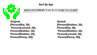 geeks.sort(false) { a, b -> a.age <=> b.age}
Original:
[Person(Raj, 30),
Person(Leonard, 35),
Person(Sheldon, 32),
Person(Sheldon, 25),
Person(Penny, 35)]
Sorted:
[Person(Sheldon, 25),
Person(Raj, 30),
Person(Sheldon, 32),
Person(Leonard, 35),
Person(Penny, 35)]
Sort By Age
 