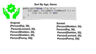 geeks.sort(false, { a, b ->
[{it.age}, {it.name}].findResult { c ->
c(a) <=> c(b) ?: null
}
})
Original:
[Person(Raj, 30),
Person(Leonard, 35),
Person(Sheldon, 32),
Person(Sheldon, 25),
Person(Penny, 35)]
Sorted:
[Person(Sheldon, 25),
Person(Raj, 30),
Person(Sheldon, 32),
Person(Leonard, 35),
Person(Penny, 35)]
Sort By Age, Name
 
