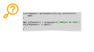 List<Speaker> getSpeakers(String conference){
null
}
def gr8Speakers = getSpeakers('GR8Conf EU 2019')
if(gr8Speakers != null){
// ...
}
 