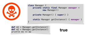 class Manager {
private static final Manager manager =
new Manager()
private Manager() { super() }
static Manager getInstance() { manager }
}
def m1 = Manager.getInstance()
def m2 = Manager.getInstance()
println m1 == m2
true
 