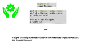 @Singleton
class Manager {}
def m1 = Manager.getInstance()
def m2 = Manager.getInstance()
println m1 == m2
def m3 = new Manager()
println m3
true
Caught: java.lang.RuntimeException: Can't instantiate singleton Manager.
Use Manager.instance
 