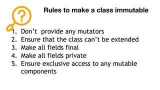 Rules to make a class immutable
1. Don’t provide any mutators
2. Ensure that the class can’t be extended
3. Make all fields final
4. Make all fields private
5. Ensure exclusive access to any mutable
components
 