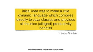 initial idea was to make a little
dynamic language which compiles
directly to Java classes and provides
all the nice (alleged) productivity
beneﬁts
- James Strachan
http://radio-weblogs.com/0112098/2003/08/29.html
 