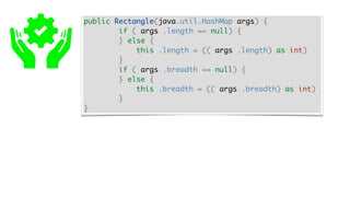 public Rectangle(java.util.HashMap args) {
if ( args .length == null) {
} else {
this .length = (( args .length) as int)
}
if ( args .breadth == null) {
} else {
this .breadth = (( args .breadth) as int)
}
}
 