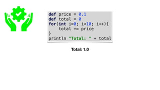 def price = 0.1
def total = 0
for(int i=0; i<10; i++){
total += price
}
println "Total: " + total
Total: 1.0
 