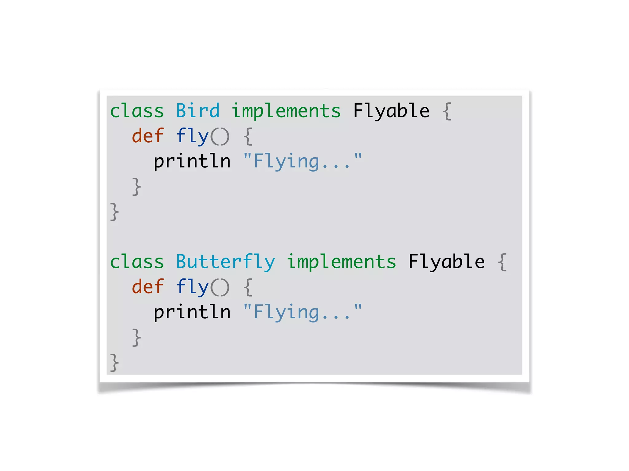 class Bird implements Flyable {
def fly() {
println "Flying..."
}
}
class Butterfly implements Flyable {
def fly() {
println "Flying..."
}
}
 