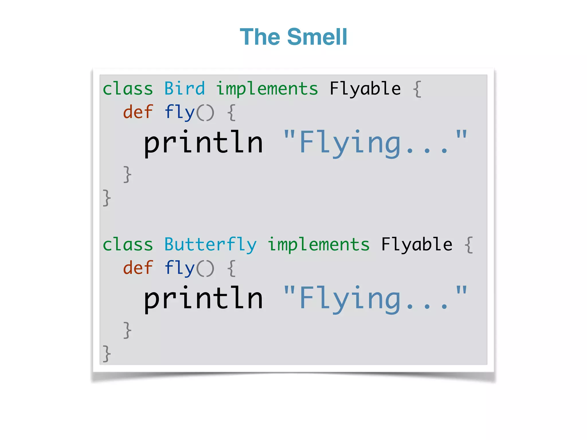 The Smell
class Bird implements Flyable {
def fly() {
println "Flying..."
}
}
class Butterfly implements Flyable {
def fly() {
println "Flying..."
}
}
 