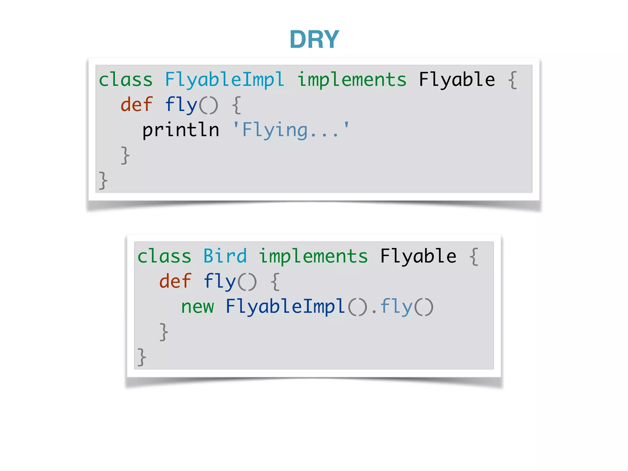DRY
class FlyableImpl implements Flyable {
def fly() {
println 'Flying...'
}
}
class Bird implements Flyable {
def fly() {
new FlyableImpl().fly()
}
}
 