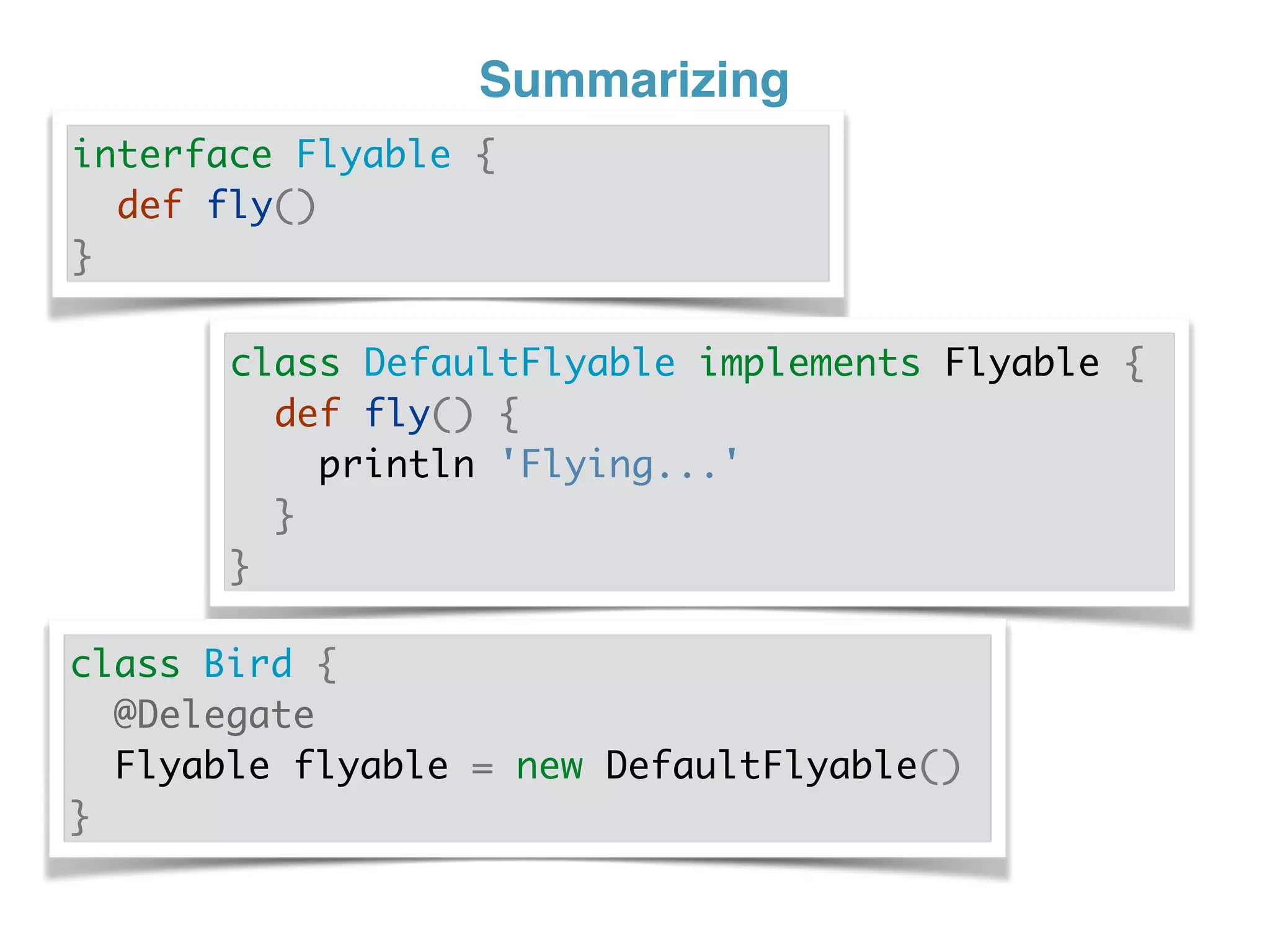 Summarizing
interface Flyable {
def fly()
}
class DefaultFlyable implements Flyable {
def fly() {
println 'Flying...'
}
}
class Bird {
@Delegate
Flyable flyable = new DefaultFlyable()
}
 