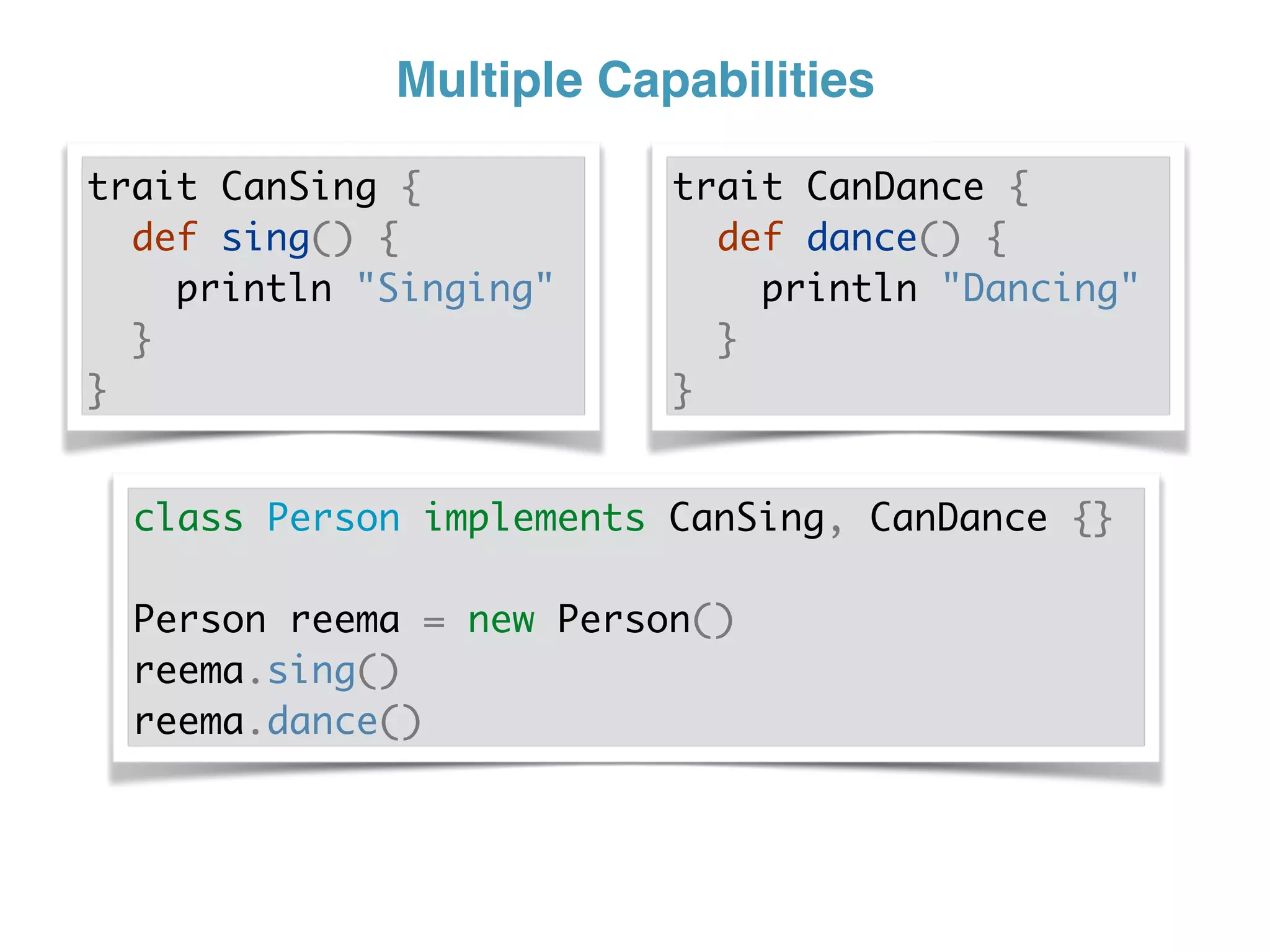 Multiple Capabilities
trait CanSing {
def sing() {
println "Singing"
}
}
trait CanDance {
def dance() {
println "Dancing"
}
}
class Person implements CanSing, CanDance {}
Person reema = new Person()
reema.sing()
reema.dance()
 