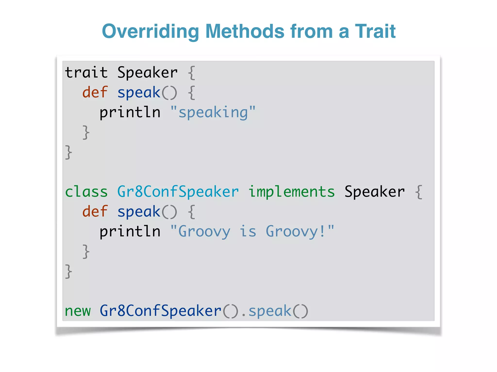 Overriding Methods from a Trait
trait Speaker {
def speak() {
println "speaking"
}
}
class Gr8ConfSpeaker implements Speaker {
def speak() {
println "Groovy is Groovy!"
}
}
new Gr8ConfSpeaker().speak()
 