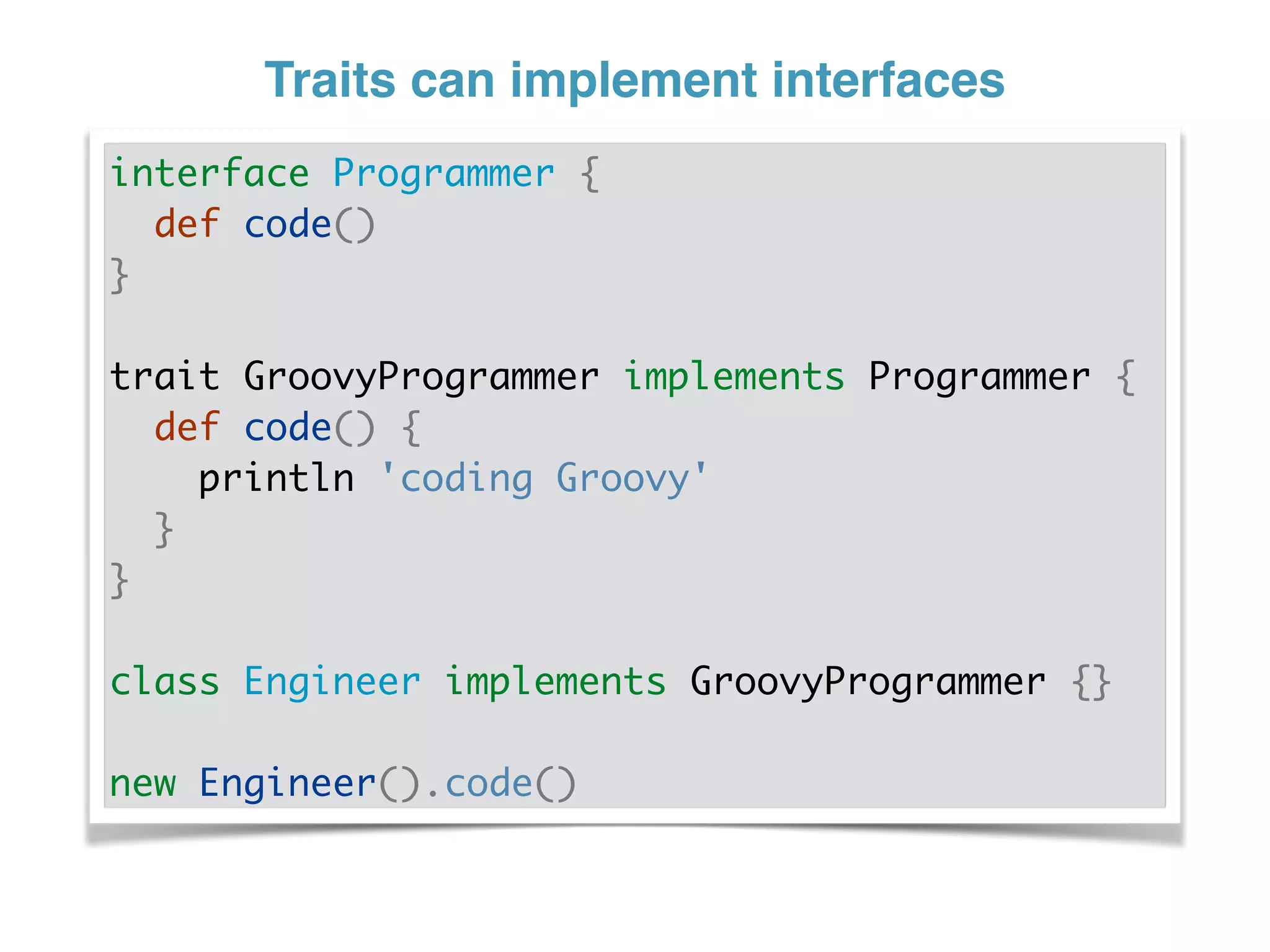 Traits can implement interfaces
interface Programmer {
def code()
}
trait GroovyProgrammer implements Programmer {
def code() {
println 'coding Groovy'
}
}
class Engineer implements GroovyProgrammer {}
new Engineer().code()
 