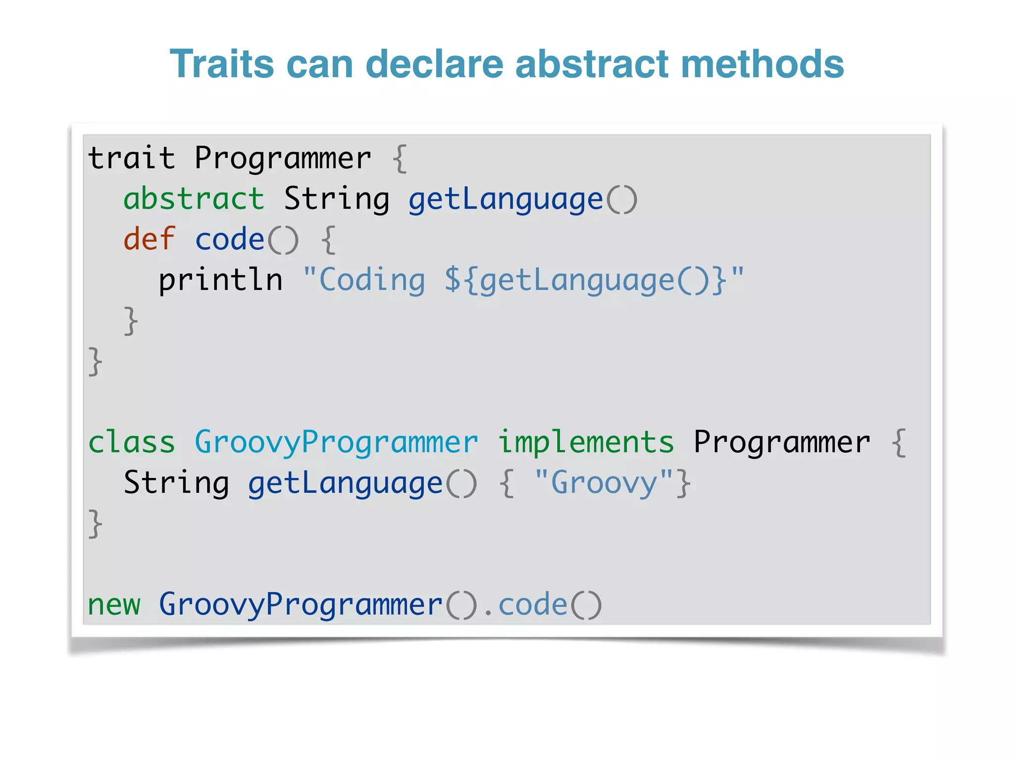Traits can declare abstract methods
trait Programmer {
abstract String getLanguage()
def code() {
println "Coding ${getLanguage()}"
}
}
class GroovyProgrammer implements Programmer {
String getLanguage() { "Groovy"}
}
new GroovyProgrammer().code()
 