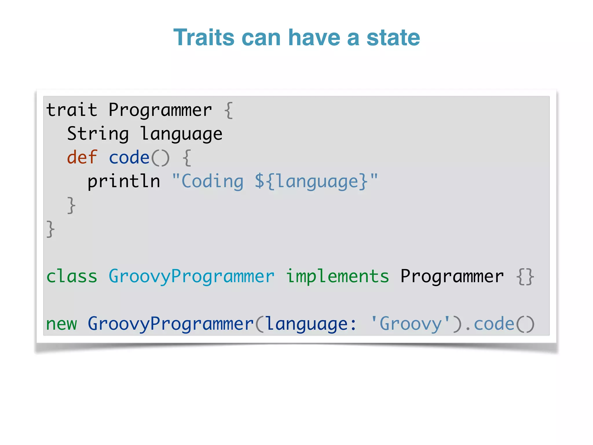Traits can have a state
trait Programmer {
String language
def code() {
println "Coding ${language}"
}
}
class GroovyProgrammer implements Programmer {}
new GroovyProgrammer(language: 'Groovy').code()
 