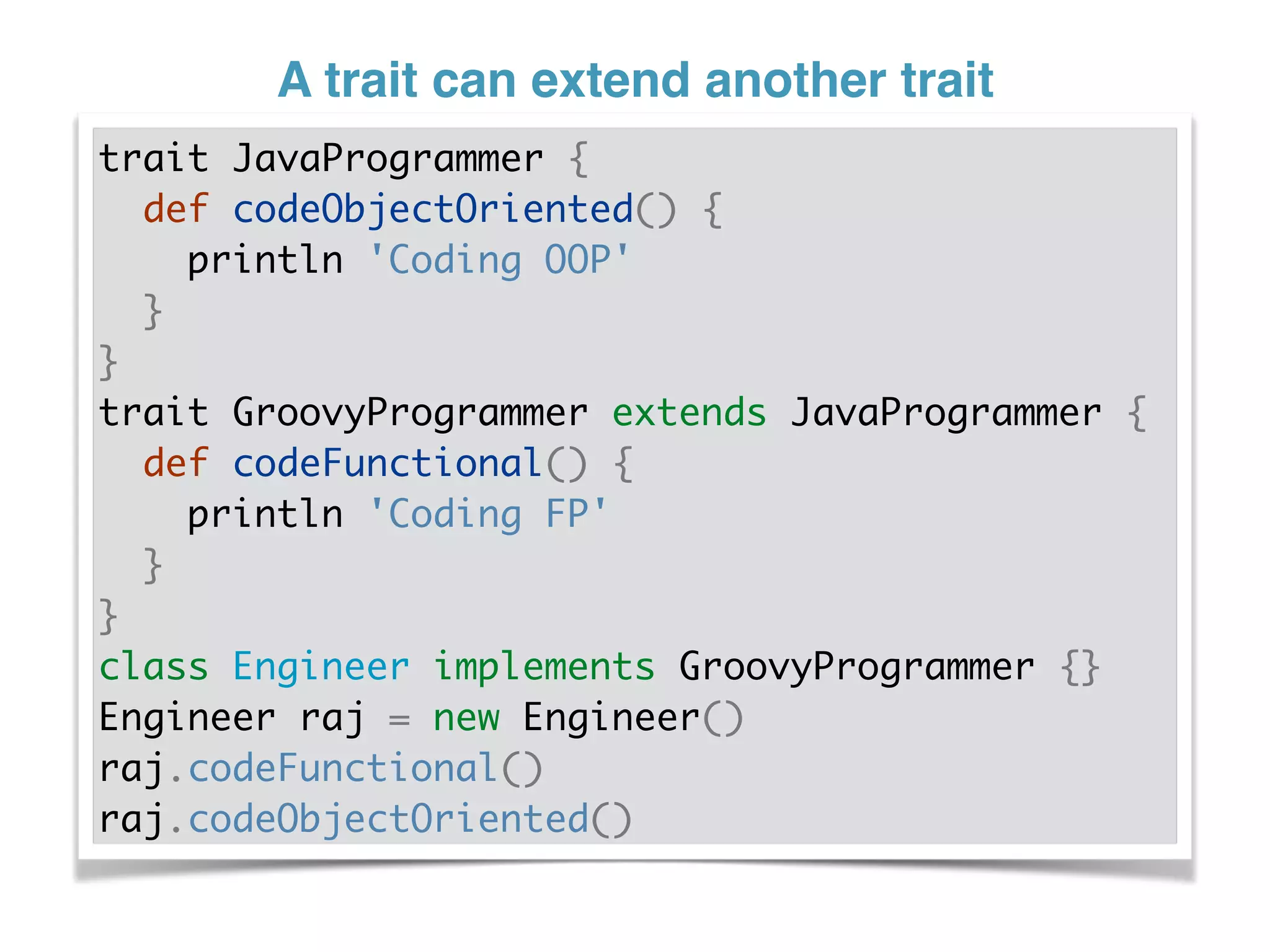 A trait can extend another trait
trait JavaProgrammer {
def codeObjectOriented() {
println 'Coding OOP'
}
}
trait GroovyProgrammer extends JavaProgrammer {
def codeFunctional() {
println 'Coding FP'
}
}
class Engineer implements GroovyProgrammer {}
Engineer raj = new Engineer()
raj.codeFunctional()
raj.codeObjectOriented()
 