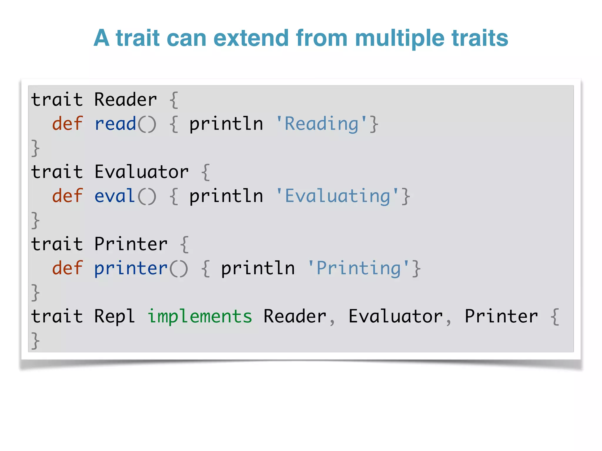 A trait can extend from multiple traits
trait Reader {
def read() { println 'Reading'}
}
trait Evaluator {
def eval() { println 'Evaluating'}
}
trait Printer {
def printer() { println 'Printing'}
}
trait Repl implements Reader, Evaluator, Printer {
}
 